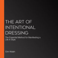The Art of Intentional Dressing: The Essential Method for Manifesting a Life in Style