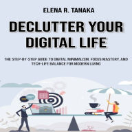 Declutter Your Digital Life: The Step-by-Step Guide to Digital Minimalism, Focus Mastery, and Tech-Life Balance for Modern Living