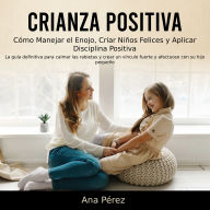 Crianza Positiva: Cómo Manejar el Enojo, Criar Niños Felices y Aplicar Disciplina Positiva (La guía definitiva para calmar las rabietas y crear un vínculo fuerte y afectuoso con su hijo pequeño)