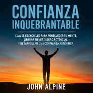 Confianza Inquebrantable: Claves esenciales para fortalecer tu mente, liberar tu verdadero potencial y desarrollar una confianza auténtica