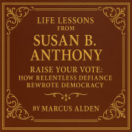 Life Lessons from Susan B. Anthony: Raise Your Vote: How Relentless Defiance Rewrote Democracy