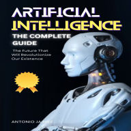 Artificial Intelligence, the Complete Guide: The Future That Will Revolutionize Our Existence