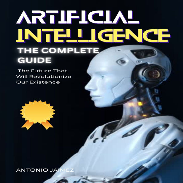 Artificial Intelligence, the Complete Guide: The Future That Will Revolutionize Our Existence