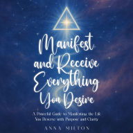 Manifest and Receive Everything You Desire: A Powerful Guide to Manifesting the Life You Deserve with Purpose and Clarity