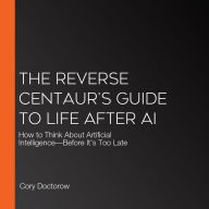 The Reverse Centaur's Guide to Life After AI: How to Think About Artificial Intelligence-Before It's Too Late