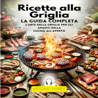 Ricette alla Griglia, La Guida Completa: L'arte Della Griglia Per Gli Amanti Della Cucina All'aperto