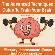 The Advanced Techniques Guide to Train Your Brain: Memory Improvement, Focus And Concentration