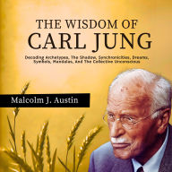The Wisdom Of Carl Jung: Decoding Archetypes, The Shadow, Synchronicities, Dreams, Symbols, Mandalas, And The Collective Unconscious