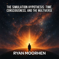 The Simulation Hypothesis: Time, Consciousness, and the Multiverse: Unraveling Ancient Myths, Modern Physics, and the Hidden Code of the Universe