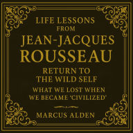 Life Lessons from Jean-Jacques Rousseau: Return to the Wild Self: What We Lost When We Became `Civilized'