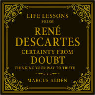 Life Lessons from René Descartes: Certainty from Doubt: Thinking Your Way to Truth