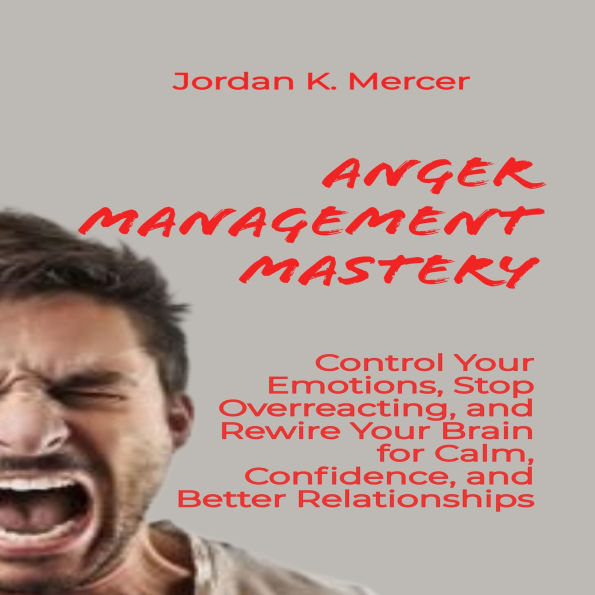Anger Management Mastery: Control Your Emotions, Stop Overreacting, and Rewire Your Brain for Calm, Confidence, and Better Relationships