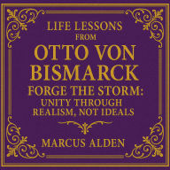 Life Lessons from Otto von Bismarck: Forge the Storm: Unity Through Realism, Not Ideals