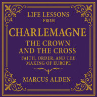 Life Lessons from Charlemagne: The Crown and the Cross: Faith, Order, and the Making of Europe