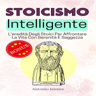 Stoicismo Intelligente: L'eredità Degli Stoici Per Affrontare La Vita Con Serenità E Saggezza
