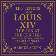 Life Lessons from Louis XIV: The Sun at the Center: Image, Control, and the Theater of Power