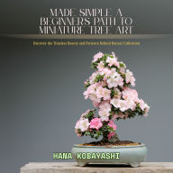 Made Simple: A Beginner's Path to Miniature Tree Art: Discover the Timeless Beauty and Patience Behind Bonsai Cultivation