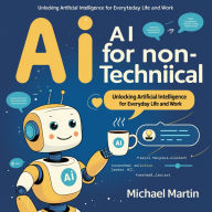 AI for Non-Technical Users: Unlocking Artificial Intelligence for Everyday Life and Work