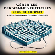 Gérer Les Personnes Difficiles Le Guide Complet: L'ABC Des Personnalités Les Plus Complexes