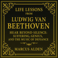 Life Lessons from Ludwig van Beethoven: Hear Beyond Silence: Suffering, Genius, and the Music of Defiance