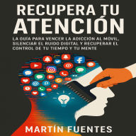 Recupera Tu Atención: La guía para vencer la adicción al móvil, silenciar el ruido digital y recuperar el control de tu tiempo y tu mente