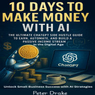 10 Days to Make Money with AI: The Ultimate ChatGPT Side Hustle Guide to Earn, Automate, and Build a Passive Income Stream in the Digital Age: Unlock Small Business Success with AI Strategies