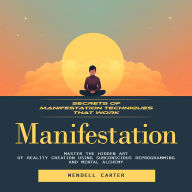 Manifestation: Secrets of Manifestation Techniques That Work (Master the Hidden Art of Reality Creation Using Subconscious Reprogramming and Mental Alchemy)