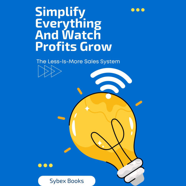 Simplify Everything And Watch Profits Grow: The Less-Is-More Sales System