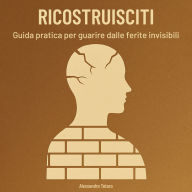Ricostruisciti: Guida pratica per guarire dalle ferite invisibili