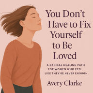 You Don't Have To Fix Yourself To Be Loved: A Radical Healing Path for Women Who Feel Like They're Never Enough
