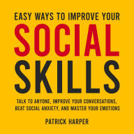 Easy Ways to Improve Your Social Skills: Talk to Anyone, Improve Your Conversations, Beat Social Anxiety, and Master Your Emotions