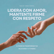 Lidera con amor, mantente firme con respeto: El poder de transformar tus relaciones y a ti mismo