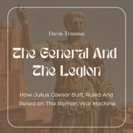 The General And The Legion: How Julius Caesar Built, Ruled And Relied on The Roman War Machine
