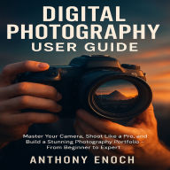 Digital Photography User Guide: Master Your Camera, Shoot Like a Pro, and Build a Stunning Photography Portfolio - From Beginner to Expert