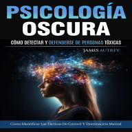 Psicología Oscura: Cómo Detectar Y Defenderse De Personas Tóxicas (Cómo Identificar Las Tácticas De Control Y Dominación Mental)