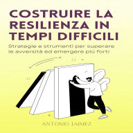 Costruire La Resilienza In Tempi Difficili: Strategie e strumenti per superare le avversità ed emergere più forti