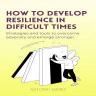 How To Develop Resilience In Difficult Times: Strategies and tools to overcome adversity and emerge stronger.