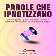 Parole Che Ipnotizzano: Padroneggiare l'ipnosi conversazionale e cambiare la vita con il potere del linguaggio
