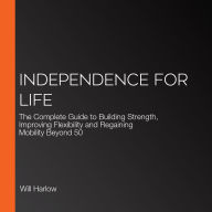 Independence for Life: The Complete Guide to Building Strength, Improving Flexibility and Regaining Mobility Beyond 50