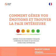COMMENT GÉRER VOS ÉMOTIONS ET TROUVER LA PAIX INTÉRIEURE: LIBÉREZ-VOUS DES PENSÉES TOXIQUES, GUÉRISSEZ DU PASSÉ ET ACCUEILLEZ VOTRE FORCE INTÉRIEURE