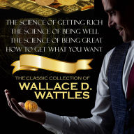 The Classic Collection of Wallace D. Wattles: The Science of Getting Rich, The Science of Being Well, The Science of Being Great, How to Get What You Want