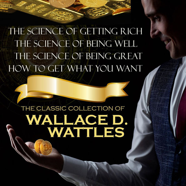 The Classic Collection of Wallace D. Wattles: The Science of Getting Rich, The Science of Being Well, The Science of Being Great, How to Get What You Want
