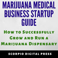 Marijuana Medical Business Startup Guide: How to Successfully Grow and Run a Marijuana Dispensary