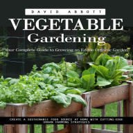 Vegetable Gardening: Your Complete Guide to Growing an Edible Organic Garden (Create a Sustainable Food Source at Home With Cutting-edge Urban Farming Strategies)