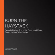 Burn the Haystack: Decode Dating, Torch the Duds, and Make Room for Men Who Matter