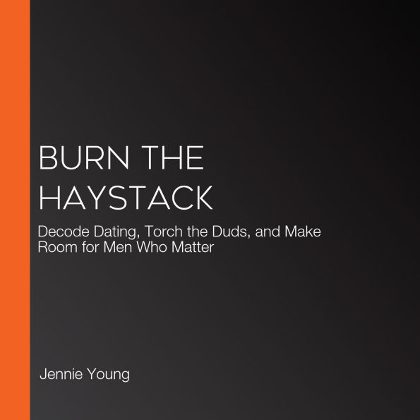 Burn the Haystack: Decode Dating, Torch the Duds, and Make Room for Men Who Matter