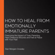 How to Heal from Emotionally Immature Parents: Overcome the Impact of Toxic Parenting, Heal Childhood Wounds and Feel at Peace with Your Past