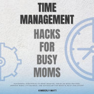 Time Management Hacks for Busy Moms::: Essential Toolkit to Displace Overwhelming with More Productivity, and Less Stress [Successful Strategies to Work Smarter, Focus on What Matters, Improve Work-Life Balance, and Achieve Better Results With Less Effort