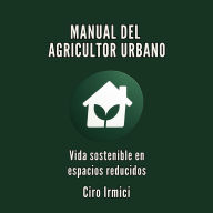 MANUAL DEL AGRICULTOR URBANO: Vida sostenible en espacios reducidos