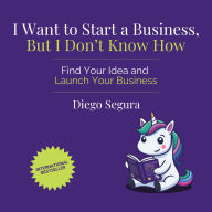 I Want to Start a Business, but I Don't Know How: Find Your Idea and Launch Your Business